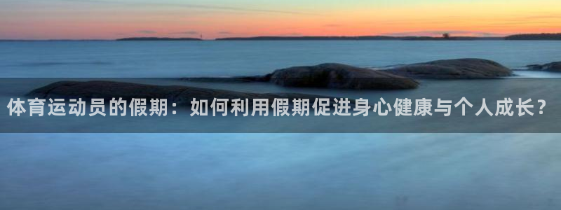 ug环球官网：体育运动员的假期：如何利用假期促进身心健康与个人成长？